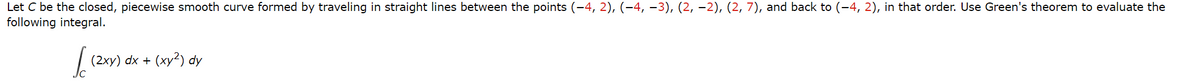 Let C be the closed, piecewise smooth curve formed by traveling in straight lines between the points (−4, 2), (−4, −3), (2, −2), (2, 7), and back to (−4, 2), in that order. Use Green's theorem to evaluate the
following integral.
√ (2xY)
(2xy) dx + (xy2) dy