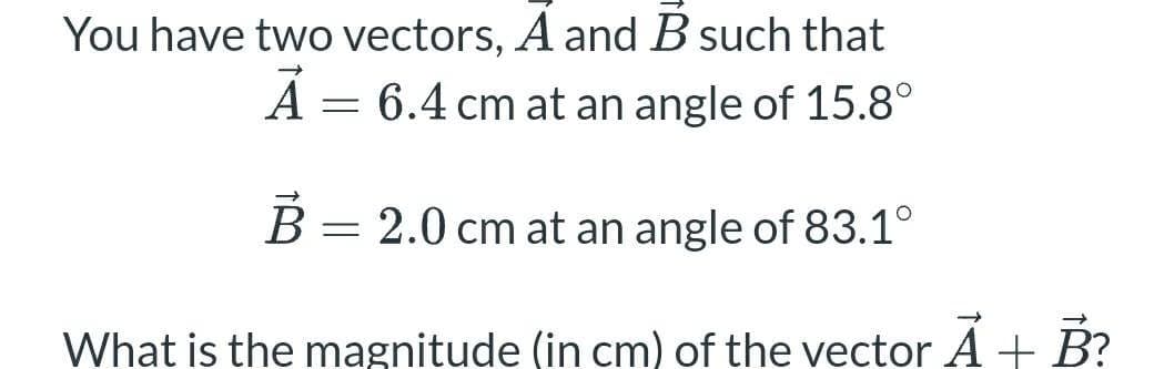 You have two vectors, A and B such that
= 6.4 cm at an angle of 15.8°
B =
= 2.0 cm at an angle of 83.1°
What is the magnitude (in cm) of the vector Ã + B?