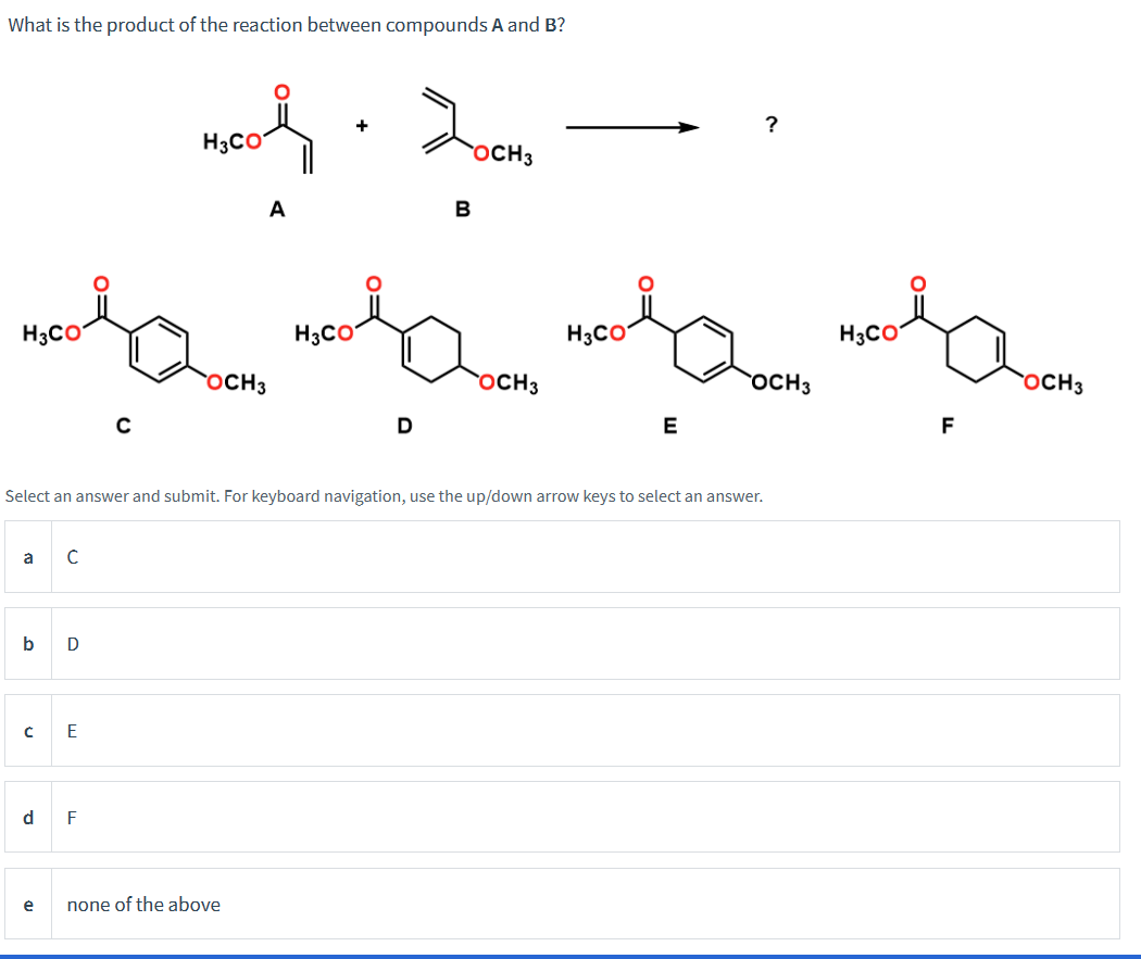 What is the product of the reaction between compounds A and B?
a
men med ham, mel mes lacom
H3CO
H3CO
H3CO
H3CO
OCH 3
OCH 3
OCH3
b D
с
d
с
e
E
+
4.2
H3CO
A
C
Select an answer and submit. For keyboard navigation, use the up/down arrow keys to select an answer.
F
OCH3
OCH 3
D
none of the above
B
?
E
F