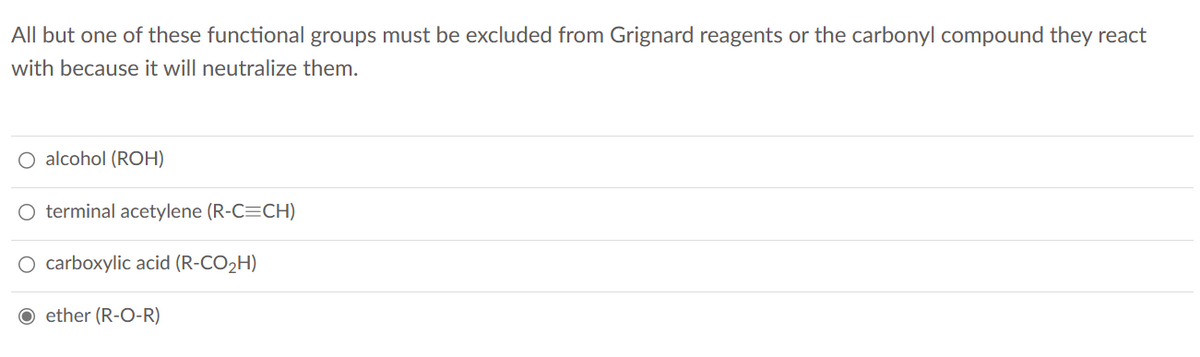 All but one of these functional groups must be excluded from Grignard reagents or the carbonyl compound they react
with because it will neutralize them.
O alcohol (ROH)
O terminal acetylene (R-C=CH)
O carboxylic acid (R-CO₂H)
Oether (R-O-R)