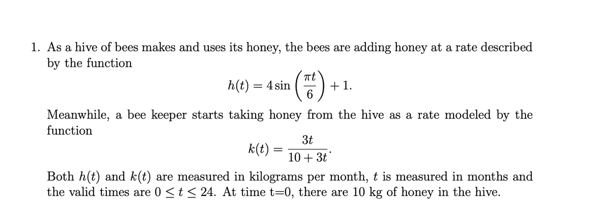 1. As a hive of bees makes and uses its honey, the bees are adding honey at a rate described
by the function
Tt
h(t) = 4 sin
)
+ 1.
Meanwhile, a bee keeper starts taking honey from the hive as a rate modeled by the
function
3t
k(t) =
10+ 3t
Both h(t) and k(t) are measured in kilograms per month, t is measured in months and
the valid times are 0 <t < 24. At time t=0, there are 10 kg of honey in the hive.
