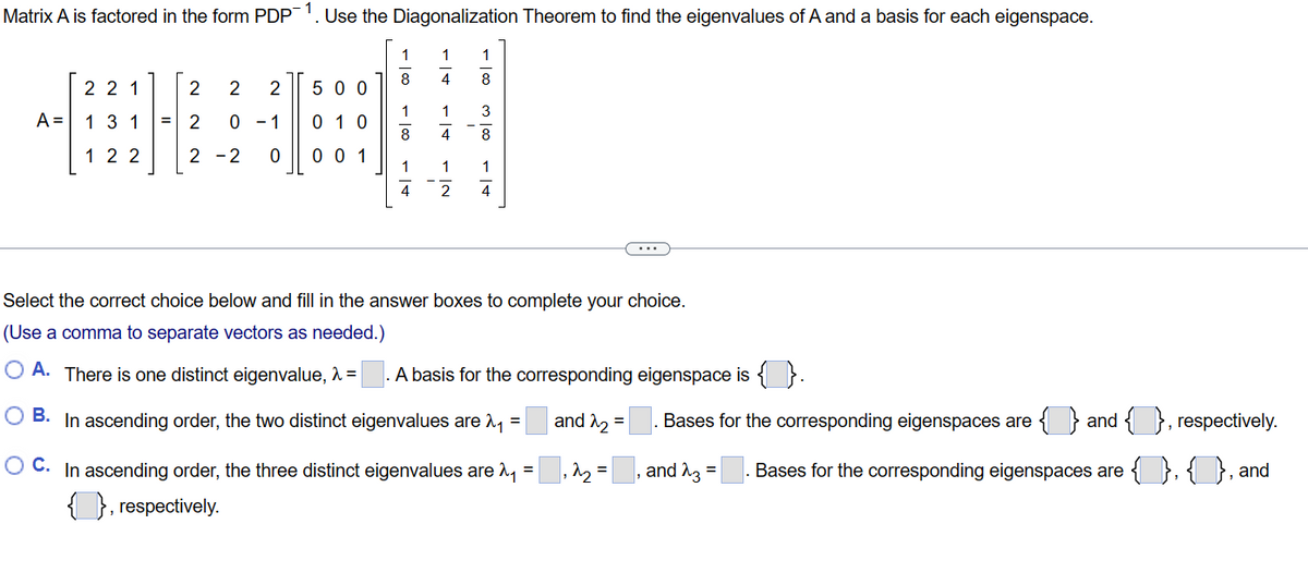 Matrix A is factored in the form PDP Use the Diagonalization Theorem to find the eigenvalues of A and a basis for each eigenspace.
1
4
A =
221
13 1
122
2 2 2
2 0 - 1
2-2 0
500
01
001
1
8
1
8
1
4
1
4
1
8
3
8
1
1
2 4
Select the correct choice below and fill in the answer boxes to complete your choice.
(Use a comma to separate vectors as needed.)
OA. There is one distinct eigenvalue, λ =
O B. In ascending order, the two distinct eigenvalues are ₁ =
OC. In ascending order, the three distinct eigenvalues are ₁ =₁^₂=
{}, respectively.
A basis for the corresponding eigenspace is { }.
and 2₂
=
Bases for the corresponding eigenspaces are { } and { }, respectively.
{1},{1}, and
and 23. Bases for the corresponding eigenspaces are
=