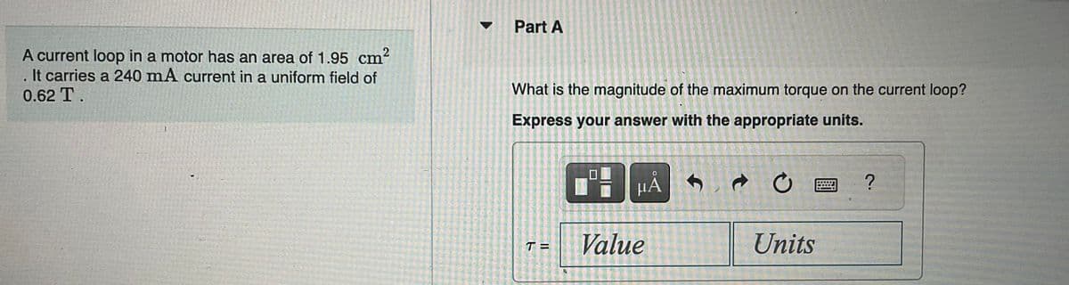 A current loop in a motor has an area of 1.95 cm²
. It carries a 240 mA current in a uniform field of
0.62 T.
1
Part A
What is the magnitude of the maximum torque on the current loop?
Express your answer with the appropriate units.
T=
BHA
μÅ S
Value
→ C
Units
?