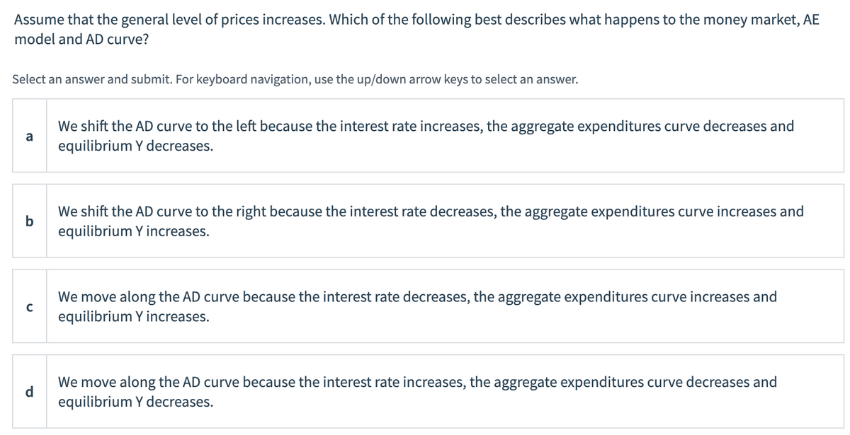 ### Topic: Effects of General Price Level Increase on Money Market, AE Model, and AD Curve

#### Question:
Assume that the general level of prices increases. Which of the following best describes what happens to the money market, AE model, and AD curve?

**Instructions:** Select an answer and submit. For keyboard navigation, use the up/down arrow keys to select an answer.

#### Options:
**a.** We shift the AD curve to the left because the interest rate increases, the aggregate expenditures curve decreases, and equilibrium Y decreases.

**b.** We shift the AD curve to the right because the interest rate decreases, the aggregate expenditures curve increases, and equilibrium Y increases.

**c.** We move along the AD curve because the interest rate decreases, the aggregate expenditures curve increases, and equilibrium Y increases.

**d.** We move along the AD curve because the interest rate increases, the aggregate expenditures curve decreases, and equilibrium Y decreases.