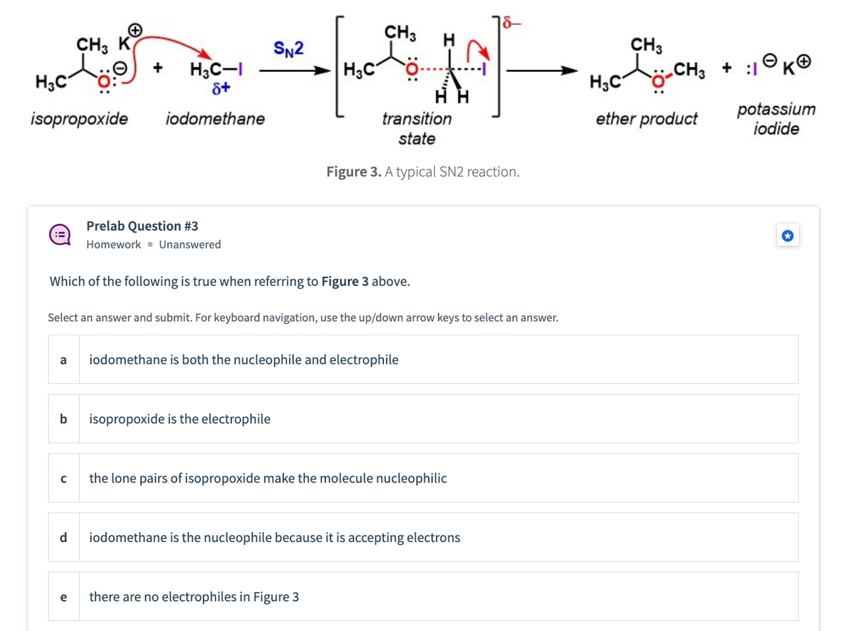 ==
H3C
H3C-I
8+
isopropoxide iodomethane
a
b
+
с
CH3 K
d
+
e
Prelab Question #3
Homework Unanswered
Which of the following is true when referring to Figure 3 above.
Select an answer and submit. For keyboard navigation, use the up/down arrow keys to select an answer.
SN2
CH3
tö
isopropoxide is the electrophile
H3C
transition
state
Figure 3. A typical SN2 reaction.
iodomethane is both the nucleophile and electrophile
there are no electrophiles in Figure 3
the lone pairs of isopropoxide make the molecule nucleophilic
iodomethane is the nucleophile because it is accepting electrons
CH3
-CH₂ + :1
H₂C
ether product
potassium
iodide