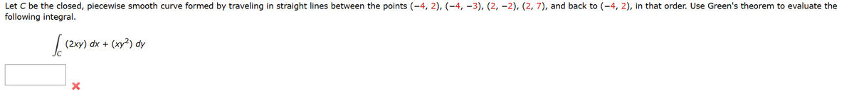 Let C be the closed, piecewise smooth curve formed by traveling in straight lines between the points (−4, 2), (−4, −3), (2, −2), (2, 7), and back to (-4, 2), in that order. Use Green's theorem to evaluate the
following integral.
Jo
(2xy) dx + (xy2) dy