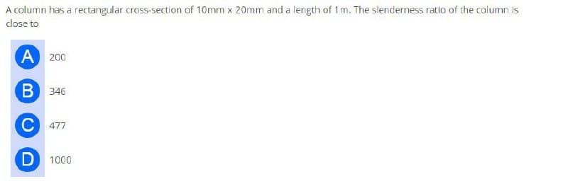 A column has a rectangular cross-section of 10mm x 20mm and a length of 1m. The slenderness ratio of the column is
close to
A 200
B 346
C 477
D 1000