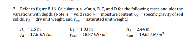 2. Refer to figure 8.16. Calculate o, u, o'at A, B, C, and D for the following cases and plot the
variations with depth. (Note: e = void ratio, w =moisture content, Gg = specific gravity of soil
solids, Ya = dry unit weight, and ysat = saturated unit weight.)
н, 3 1.5 т
Ya = 17.6 kN/m³
H2 = 1.83 m
Ysat = 18.87 kN /m³
H3 = 2.44 m
19.65 kN /m3
Ysat =
