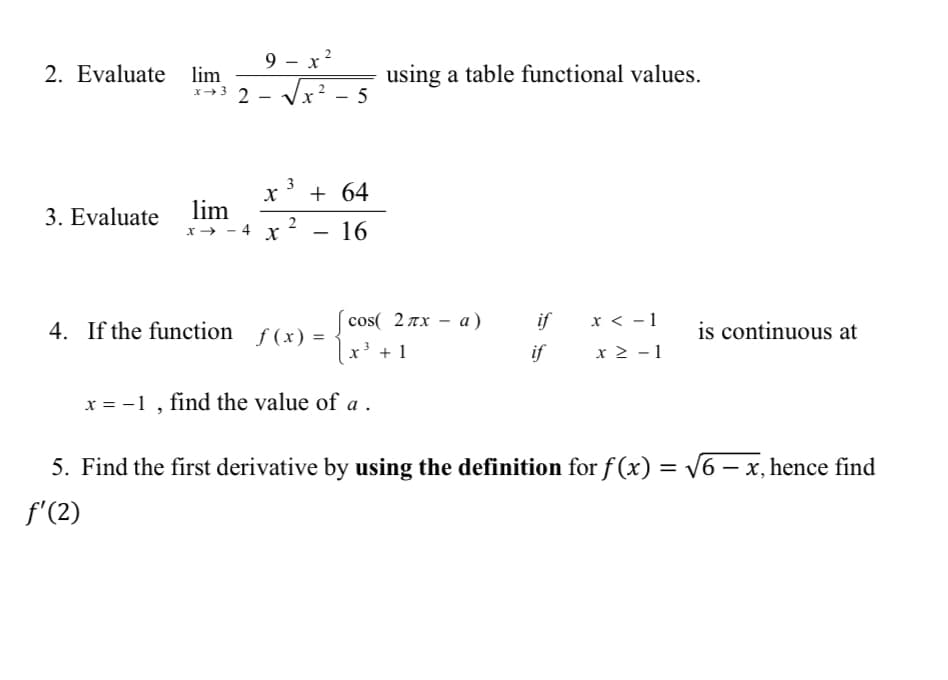 9 - x?
2. Evaluate lim
using a table functional values.
x→3 2 - Vx² - 5
3
+ 64
lim
x → - 4 x
3. Evaluate
- 16
cos( 2πx - a)
|x³ + 1
4. If the function ƒ(x) =
if
x < - 1
is continuous at
if
x 2 - 1
x = -1 , find the value of a .
5. Find the first derivative by using the definition for f (x) = V6 – x, hence find
f'(2)
2.
