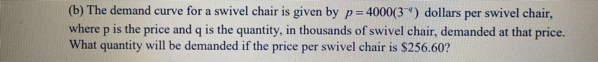 (b) The demand curve for a swivel chair is given by p= 4000(3") dollars per swivel chair,
where p is the price and q is the quantity, in thousands of swivel chair, demanded at that price.
What quantity will be demanded if the price per swivel chair is $256.60?
