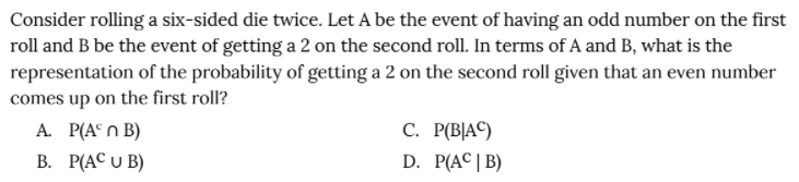 Consider rolling a six-sided die twice. Let A be the event of having an odd number on the first
roll and B be the event of getting a 2 on the second roll. In terms of A and B, what is the
representation of the probability of getting a 2 on the second roll given that an even number
comes up on the first roll?
A. P(A° n B)
В. Р(АС U B)
С. Р[ВАС)
D. P(AC| B)
