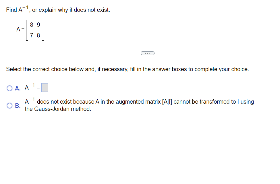 Find A
A =
OA. A
Select the correct choice below and, if necessary, fill in the answer boxes to complete your choice.
B.
or explain why it does not exist.
A
89
78
1
-1
=
does not exist because A in the augmented matrix [All] cannot be transformed to I using
the Gauss-Jordan method.