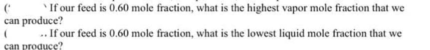 C `If our feed is 0.60 mole fraction, what is the highest vapor mole fraction that we
can produce?
(
.. If our feed is 0.60 mole fraction, what is the lowest liquid mole fraction that we
can produce?