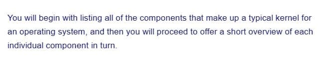 You will begin with listing all of the components that make up a typical kernel for
an operating system, and then you will proceed to offer a short overview of each
individual component in turn.