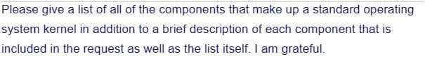 Please give a list of all of the components that make up a standard operating
system kernel in addition to a brief description of each component that is
included in the request as well as the list itself. I am grateful.