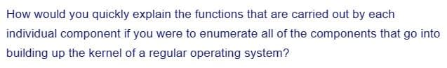 How would you quickly explain the functions that are carried out by each
individual component if you were to enumerate all of the components that go into
building up the kernel of a regular operating system?