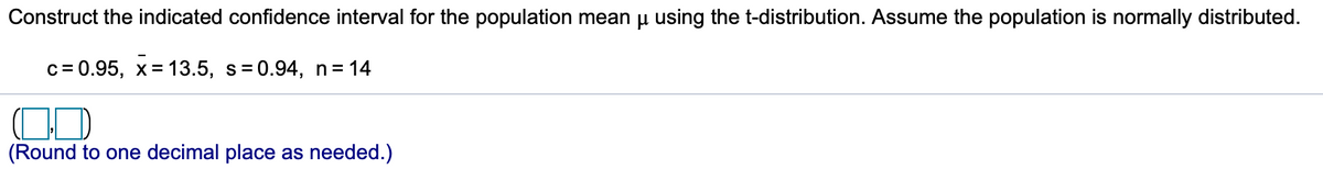 Construct the indicated confidence interval for the population mean u using the t-distribution. Assume the population is normally distributed.
c= 0.95, x= 13.5, s=0.94, n= 14
(Round to one decimal place as needed.)
