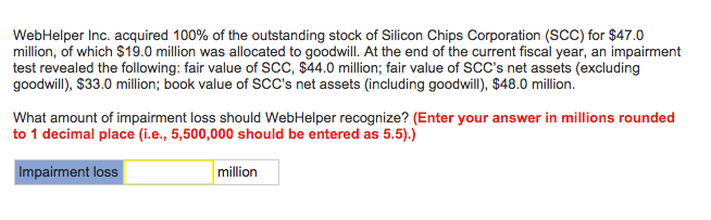 WebHelper Inc. acquired 100% of the outstanding stock of Silicon Chips Corporation (SCC) for $47.0
million, of which $19.0 million was allocated to goodwill. At the end of the current fiscal year, an impairment
test revealed the following: fair value of SCC, $44.0 million; fair value of SCC's net assets (excluding
goodwill), $33.0 million; book value of SCC's net assets (including goodwill), $48.0 million.
What amount of impairment loss should WebHelper recognize? (Enter your answer in millions rounded
to 1 decimal place (i.e., 5,500,000 should be entered as 5.5).)
Impairment loss
million