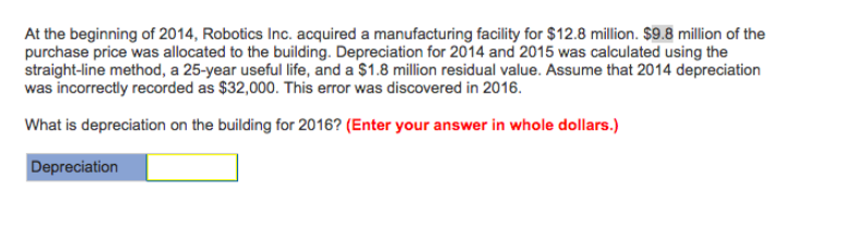 At the beginning of 2014, Robotics Inc. acquired a manufacturing facility for $12.8 million. $9.8 million of the
purchase price was allocated to the building. Depreciation for 2014 and 2015 was calculated using the
straight-line method, a 25-year useful life, and a $1.8 million residual value. Assume that 2014 depreciation
was incorrectly recorded as $32,000. This error was discovered in 2016.
What is depreciation on the building for 2016? (Enter your answer in whole dollars.)
Depreciation