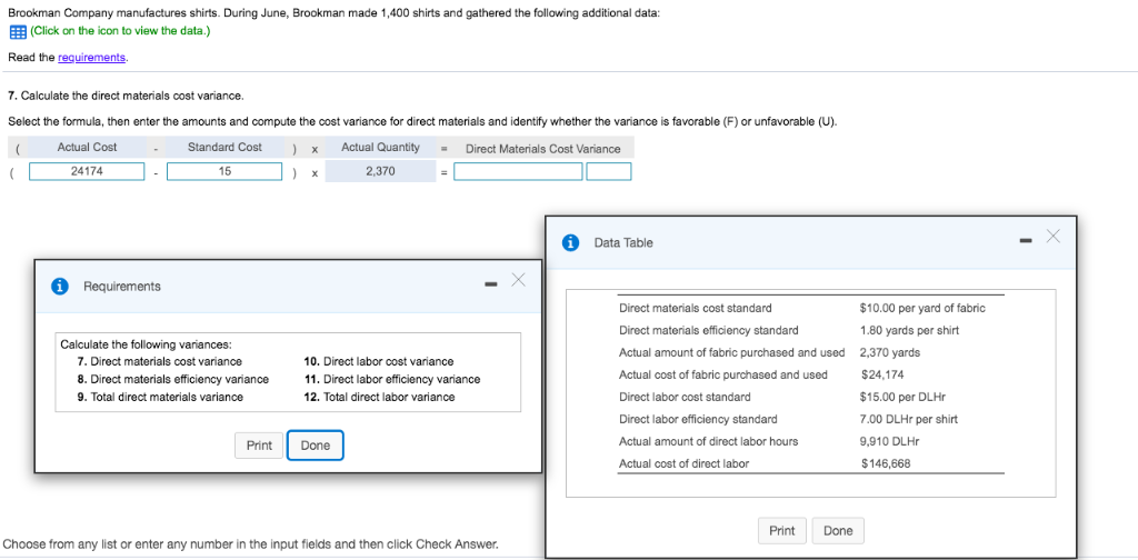 Brookman Company manufactures shirts. During June, Brookman made 1,400 shirts and gathered the following additional data:
(Click on the icon to view the data.)
Read the requirements.
7. Calculate the direct materials cost variance.
Select the formula, then enter the amounts and compute the cost variance for direct materials and identify whether the variance is favorable (F) or unfavorable (U).
( Actual Cost
Standard Cost
Actual Quantity = Direct Materials Cost Variance
(
24174
Requirements
15
Calculate the following variances:
7. Direct materials cost variance
8. Direct materials efficiency variance
9. Total direct materials variance
Print
) x
) x
2,370
10. Direct labor cost variance
11. Direct labor efficiency variance
12. Total direct labor variance
Done
Choose from any list or enter any number in the input fields and then click Check Answer.
X
i Data Table
Direct materials cost standard
Direct materials efficiency standard
Actual amount of fabric purchased and used
Actual cost of fabric purchased and used
Direct labor cost standard
Direct labor efficiency standard
Actual amount of direct labor hours
Actual cost of direct labor
Print
Done
$10.00 per yard of fabric
1.80 yards per shirt
2,370 yards
$24,174
$15.00 per DLHr
7.00 DLHr per shirt
9,910 DLHr
$146,668
X