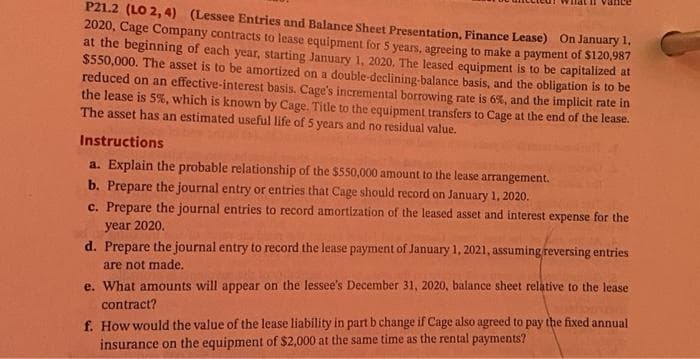 P21.2 (LO 2, 4) (Lessee Entries and Balance Sheet Presentation, Finance Lease) On January 1,
2020, Cage Company contracts to lease equipment for 5 years, agreeing to make a payment of $120,987
at the beginning of each year, starting January 1, 2020. The leased equipment is to be capitalized at
$550,000. The asset is to be amortized on a double-declining-balance basis, and the obligation is to be
reduced on an effective-interest basis. Cage's incremental borrowing rate is 6%, and the implicit rate in
the lease is 5%, which is known by Cage. Title to the equipment transfers to Cage at the end of the lease.
The asset has an estimated useful life of 5 years and no residual value.
Instructions
a. Explain the probable relationship of the $550,000 amount to the lease arrangement.
b. Prepare the journal entry or entries that Cage should record on January 1, 2020.
c. Prepare the journal entries to record amortization of the leased asset and interest expense for the
year 2020.
d. Prepare the journal entry to record the lease payment of January 1, 2021, assuming reversing entries
are not made.
e. What amounts will appear on the lessee's December 31, 2020, balance sheet relative to the lease
contract?
f. How would the value of the lease liability in part b change if Cage also agreed to pay the fixed annual
insurance on the equipment of $2,000 at the same time as the rental payments?