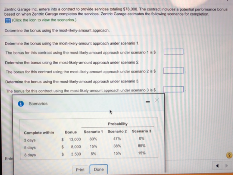 Zentric Garage Inc. enters into a contract to provide services totaling $78,000. The contract includes a potential performance bonus
based on when Zentric Garage completes the services. Zentric Garage estimates the following scenarios for completion.
(Click the icon to view the scenarios.)
Determine the bonus using the most-likely-amount approach.
Determine the bonus using the most-likely-amount approach under scenario 1.
The bonus for this contract using the most-likely-amount approach under scenario 1 is $
Determine the bonus using the most-likely-amount approach under scenario 2.
The bonus for this contract using the most-likely-amount approach under scenario 2 is $
Determine the bonus using the most-likely-amount approach under scenario 3.
The bonus for this contract using the most-likely-amount approach under scenario 3 is $
Ente
Scenarios
Complete within
3 days
5 days
8 days
Probability
Bonus Scenario 1 Scenario 2
80%
47%
15%
38%
5%
15%
$ 13,000
$ 8,000
$ 3,500
Print Done
Scenario 3
0%
85%
15%