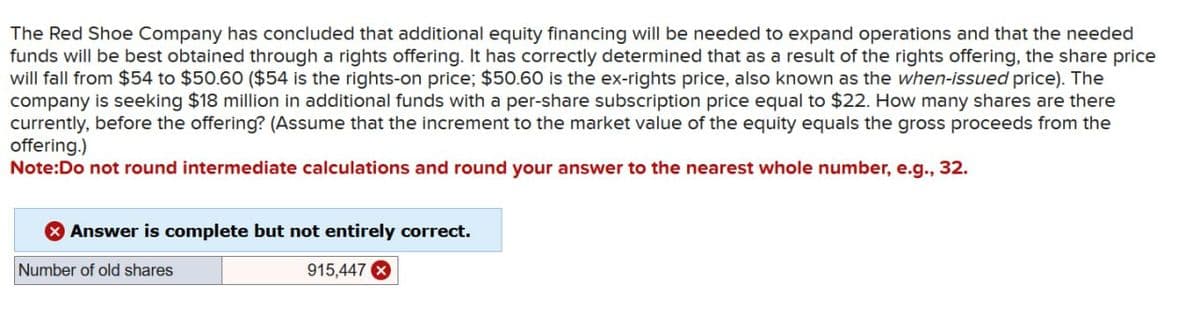 The Red Shoe Company has concluded that additional equity financing will be needed to expand operations and that the needed
funds will be best obtained through a rights offering. It has correctly determined that as a result of the rights offering, the share price
will fall from $54 to $50.60 ($54 is the rights-on price; $50.60 is the ex-rights price, also known as the when-issued price). The
company is seeking $18 million in additional funds with a per-share subscription price equal to $22. How many shares are there
currently, before the offering? (Assume that the increment to the market value of the equity equals the gross proceeds from the
offering.)
Note:Do not round intermediate calculations and round your answer to the nearest whole number, e.g., 32.
Answer is complete but not entirely correct.
Number of old shares
915,447