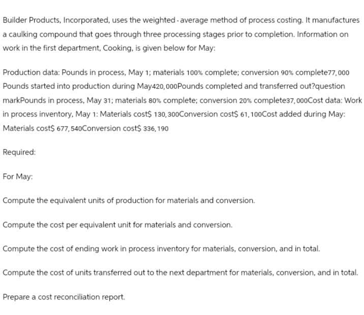 Builder Products, Incorporated, uses the weighted average method of process costing. It manufactures
a caulking compound that goes through three processing stages prior to completion. Information on
work in the first department, Cooking, is given below for May:
Production data: Pounds in process, May 1; materials 100% complete; conversion 90% complete77,000
Pounds started into production during May420,000 Pounds completed and transferred out?question
markPounds in process, May 31; materials 80% complete; conversion 20% complete37,000Cost data: Work
in process inventory, May 1: Materials cost $ 130,300Conversion cost$ 61,100Cost added during May:
Materials cost$ 677, 540Conversion cost$ 336,190
Required:
For May:
Compute the equivalent units of production for materials and conversion.
Compute the cost per equivalent unit for materials and conversion.
Compute the cost of ending work in process inventory for materials, conversion, and in total.
Compute the cost of units transferred out to the next department for materials, conversion, and in total.
Prepare a cost reconciliation report.