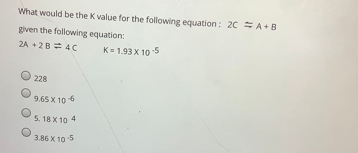 What would be the K value for the following equation:
20 A + B
given the following equation:
2A +2 B = 4C
K = 1.93 X 10 -5
228
9.65 X 10
-6
5. 18 X 10 4
3.86 X 10 -5
