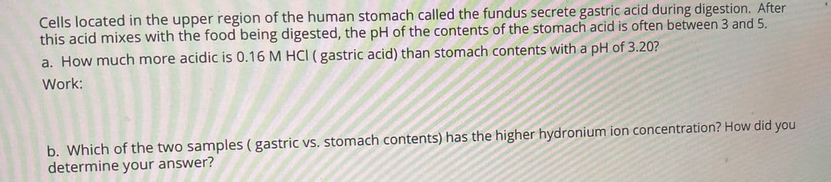 Cells located in the upper region of the human stomach called the fundus secrete gastric acid during digestion. After
this acid mixes with the food being digested, the pH of the contents of the stomach acid is often between 3 and 5.
a. How much more acidic is 0.16 M HCI ( gastric acid) than stomach contents with a pH of 3.20?
Work:
b. Which of the two samples ( gastric vs. stomach contents) has the higher hydronium ion concentration? How did you
determine your answer?
