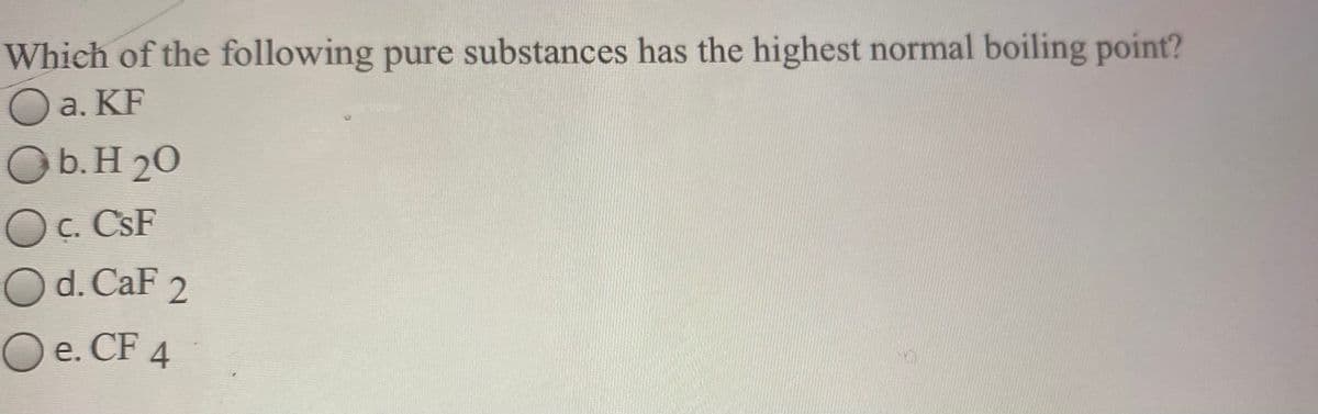 Which of the following pure substances has the highest normal boiling point?
O a. KF
Ob.H 20
Oc. CSF
Od. CaF 2
O e. CF 4
