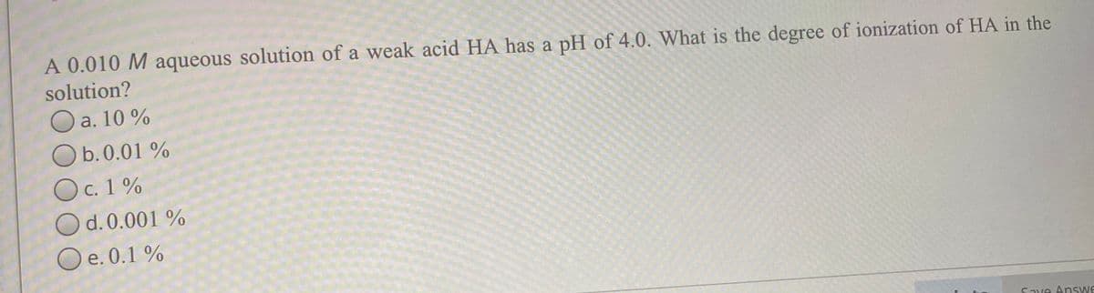 A 0.010 M aqueous solution of a weak acid HA has a pH of 4.0. What is the degree of ionization of HA in the
solution?
a. 10 %
O b.0.01 %
Oc. 1%
O d.0.001 %
O e. 0.1 %
е.
Save Answe
