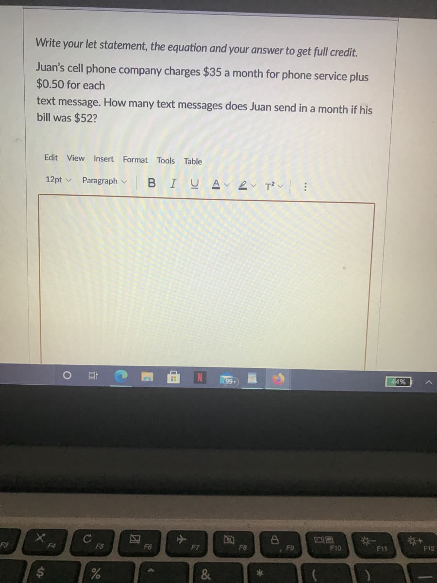 Write your let statement, the equation and your answer to get full credit.
Juan's cell phone company charges $35 a month for phone service plus
$0.50 for each
text message. How many text messages does Juan send in a month if his
bill was $52?
Edit View Insert Format Tools Table
12pt v
BIUA ev T?v
Paragraph v
99+
44%
C
F5
F4
F6
F7
F8
F9
F10
F11
F12
&
...
近
%24
