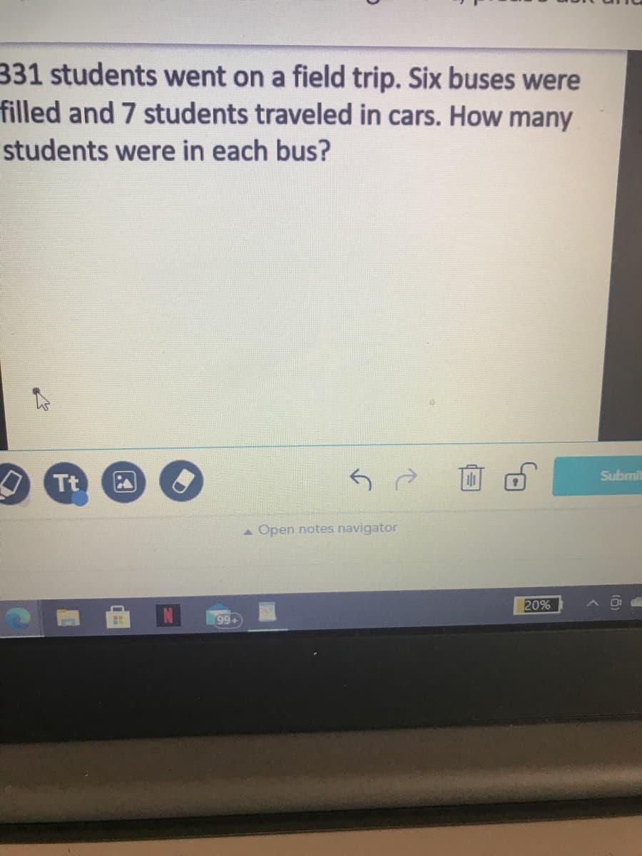 331 students went on a field trip. Six buses were
filled and 7 students traveled in cars. How many
students were in each bus?
Submit
O Tt
A Open notes navigator
20%
99+
