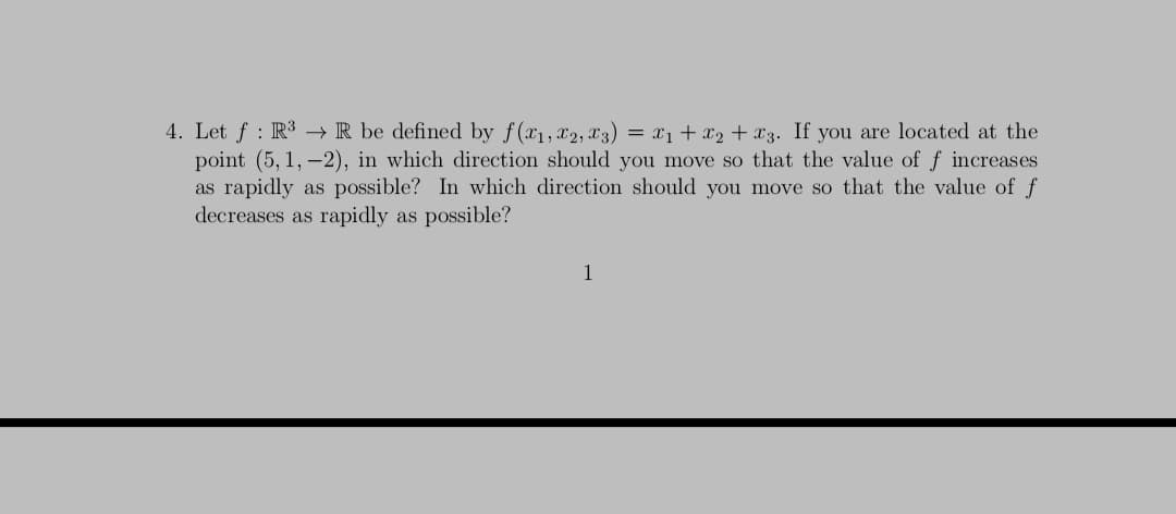 4. Let f : R3 → R be defined by f(x1, x2, x3) = x1 + x2 + x3. If you are located at the
point (5, 1, –2), in which direction should you move so that the value of f increases
as rapidly as possible? In which direction should you move so that the value of f
decreases as rapidly as possible?
1
