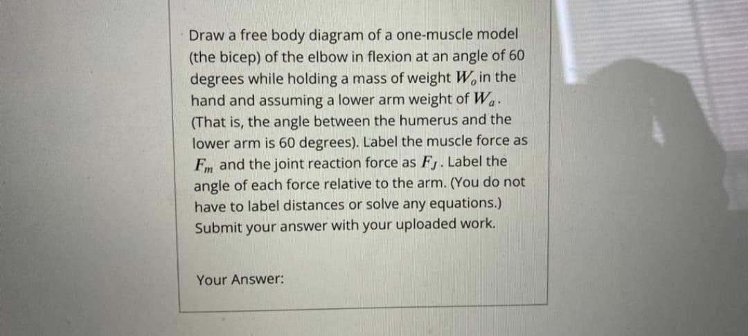 Draw a free body diagram of a one-muscle model
(the bicep) of the elbow in flexion at an angle of 60
degrees while holding a mass of weight W, in the
hand and assuming a lower arm weight of Wa.
(That is, the angle between the humerus and the
lower arm is 60 degrees). Label the muscle force as
Fm and the joint reaction force as F. Label the
angle of each force relative to the arm. (You do not
have to label distances or solve any equations.)
Submit your answer with your uploaded work.
Your Answer:
