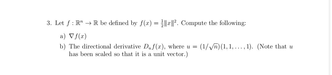 3. Let f : R" → IR be defined by f(x) = ||x||?. Compute the following:
a) Vf(x)
b) The directional derivative Duf(x), where u =
has been scaled so that it is a unit vector.)
(1//n) (1, 1, ..., 1). (Note that u
