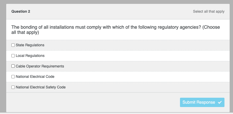 ### Question 2

**The bonding of all installations must comply with which of the following regulatory agencies? (Choose all that apply)**

- [ ] State Regulations
- [ ] Local Regulations
- [ ] Cable Operator Requirements
- [ ] National Electrical Code
- [ ] National Electrical Safety Code

**Option Selection:**
- Multiple checkboxes are provided for choosing one or more correct options.
- A "Submit Response" button is located at the bottom right of the options list for submitting the selected answers.