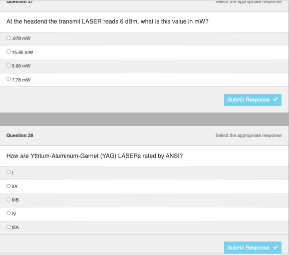 ### Question 27
**At the headend the transmit LASER reads 6 dBm, what is this value in mW?**

- [ ] 0.078 mW
- [ ] 15.85 mW
- [ ] 3.98 mW
- [ ] 7.78 mW

_Click the "Submit Response" button once you have selected your answer._

### Question 28
**How are Yttrium-Aluminum-Garnet (YAG) LASERs rated by ANSI?**

- [ ] I
- [ ] IIA
- [ ] IIIB
- [ ] IV
- [ ] IIIA

_Click the "Submit Response" button once you have selected your answer._

---

This exercise involves determining the milliwatt (mW) value corresponding to a given decibel-milliwatts (dBm) reading and understanding the classification of YAG LASERs as per ANSI standards. Ensure to review Laser Safety guidelines and understand the logarithmic conversion between dBm and mW for accurate responses.