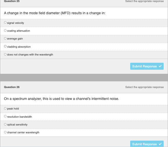 ### Educational Quiz on Optical Fiber and Spectrum Analysis

**Question 25**  
**Select the appropriate response**

*A change in the mode field diameter (MFD) results in a change in:*

- [ ] signal velocity
- [ ] coating attenuation
- [ ] average gain
- [ ] cladding absorption
- [ ] does not change with the wavelength

**Submit Response ⬇️**

---

**Question 26**  
**Select the appropriate response**

*On a spectrum analyzer, this is used to view a channel's intermittent noise.*

- [ ] peak hold
- [ ] resolution bandwidth
- [ ] optical sensitivity
- [ ] channel center wavelength

**Submit Response ⬇️**

---

### Explanation of Graphs and Diagrams

There are no graphs or diagrams in these questions. Each question presents multiple-choice options related to the topics of mode field diameter changes and spectrum analyzers, respectively.

On an educational website, these questions could be part of an interactive quiz where students can select the correct options to test their knowledge on optical fiber properties and spectrum analysis techniques.
