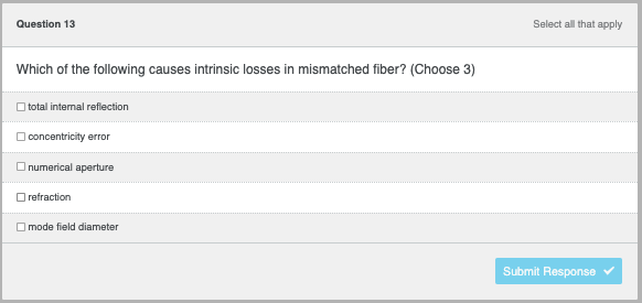 Question 13
Which of the following causes intrinsic losses in mismatched fiber? (Choose 3)
total internal reflection
concentricity error
numerical aperture
refraction
mode field diameter
Select all that apply
Submit Response