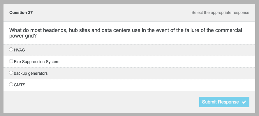 Question 27
What do most headends, hub sites and data centers use in the event of the failure of the commercial
power grid?
OHVAC
Fire Suppression System
backup generators
Select the appropriate response
OCMTS
Submit Response