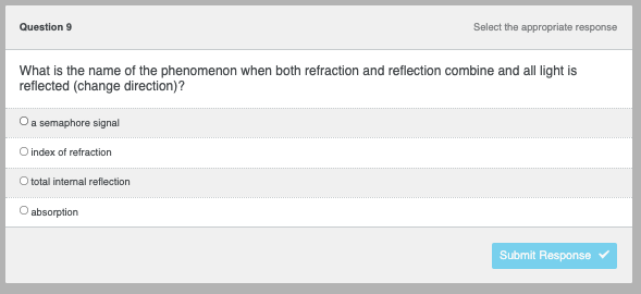 Question 9
Select the appropriate response
What is the name of the phenomenon when both refraction and reflection combine and all light is
reflected (change direction)?
a semaphore signal
O index of refraction
O total internal reflection
absorption
Submit Response