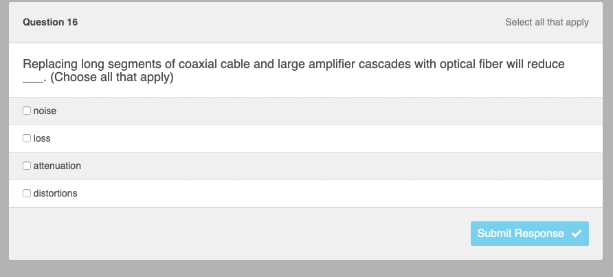 Question 16
Replacing long segments of coaxial cable and large amplifier cascades with optical fiber will reduce
(Choose all that apply)
noise
loss
attenuation
Select all that apply
O distortions
Submit Response