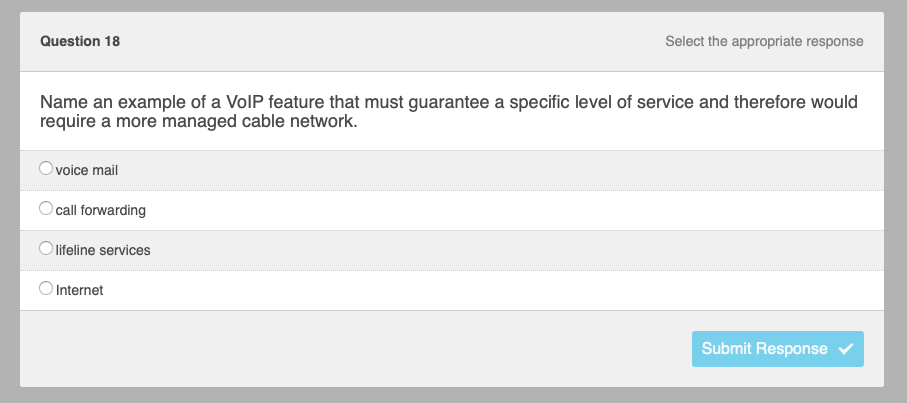 Question 18
Name an example of a VoIP feature that must guarantee a specific level of service and therefore would
require a more managed cable network.
voice mail
call forwarding
lifeline services
Select the appropriate response
Internet
Submit Response ✔