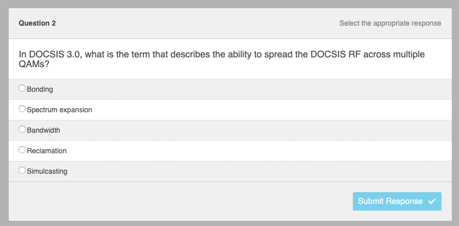 Question 2
In DOCSIS 3.0, what is the term that describes the ability to spread the DOCSIS RF across multiple
QAMS?
Bonding
Spectrum expansion
Bandwidth
Reclamation
Select the appropriate response
Simulcasting
Submit Response