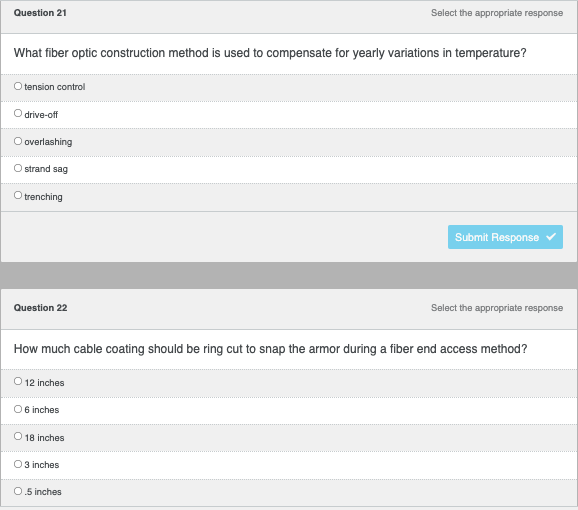 ---

### Fiber Optic Construction and Installation Quiz

#### Question 21

**Select the appropriate response:**

**What fiber optic construction method is used to compensate for yearly variations in temperature?**

- ○ tension control
- ○ drive-off
- ○ overlashing
- ○ strand sag
- ○ trenching

*Submit Response:* [Submit Response Button]

#### Question 22

**Select the appropriate response:**

**How much cable coating should be ring cut to snap the armor during a fiber end access method?**

- ○ 12 inches
- ○ 6 inches
- ○ 18 inches
- ○ 3 inches
- ○ 0.5 inches

*Submit Response:* [Submit Response Button]

---

This section provides multiple-choice questions to test your knowledge of fiber optic construction methods and installation techniques. Ensure you select the most appropriate responses based on your understanding and training in fiber optics.