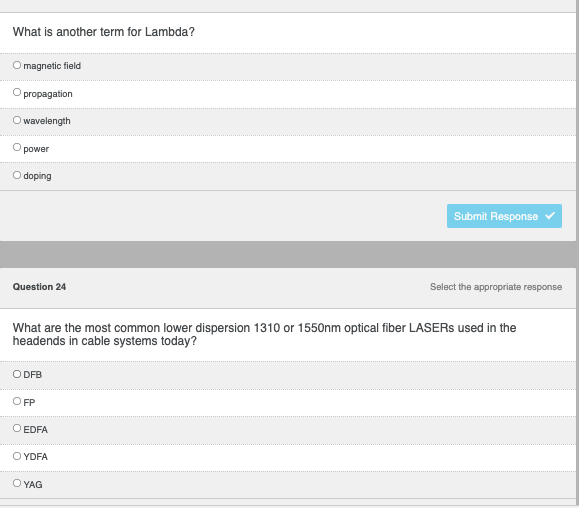 ### Optical Fiber Telecommunications Quiz

#### Question 23
**What is another term for Lambda?**

- magnetic field
- propagation
- wavelength 
- power
- doping

*Submit Response button*

#### Question 24
**What are the most common lower dispersion 1310 or 1550nm optical fiber LASERs used in the headends in cable systems today?**

- DFB
- FP
- EDFA
- YDFA
- YAG