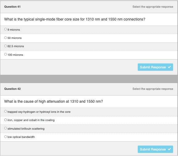 ### Optical Fiber Connectivity Quiz

#### Question 41
**Select the appropriate response:**

What is the typical single-mode fiber core size for 1310 nm and 1550 nm connections?

- ○ 9 microns
- ○ 50 microns
- ○ 62.5 microns
- ○ 100 microns

<button>Submit Response</button>

#### Question 42
**Select the appropriate response:**

What is the cause of high attenuation at 1310 and 1550 nm?

- ○ trapped oxy-hydrogen or hydroxyl ions in the core
- ○ iron, copper and cobalt in the coating
- ○ stimulated brillouin scattering
- ○ low optical bandwidth

<button>Submit Response</button>