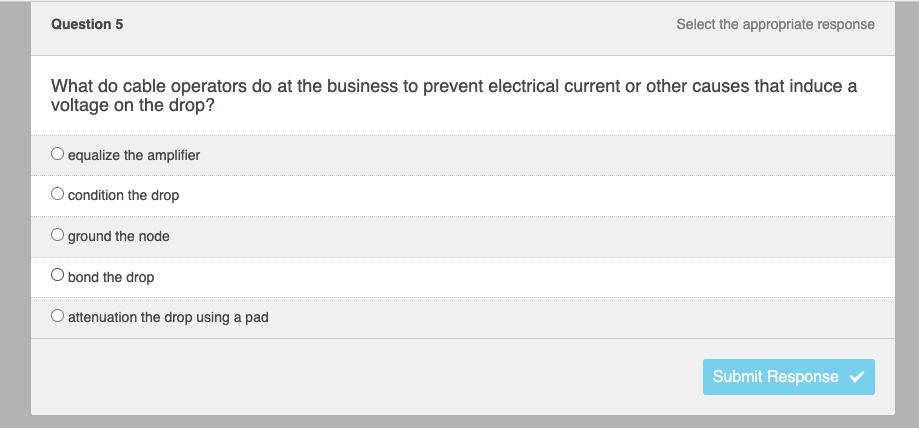 Question 5
Select the appropriate response
What do cable operators do at the business to prevent electrical current or other causes that induce a
voltage on the drop?
O equalize the amplifier
O condition the drop
ground the node
bond the drop
attenuation the drop using a pad
Submit Response